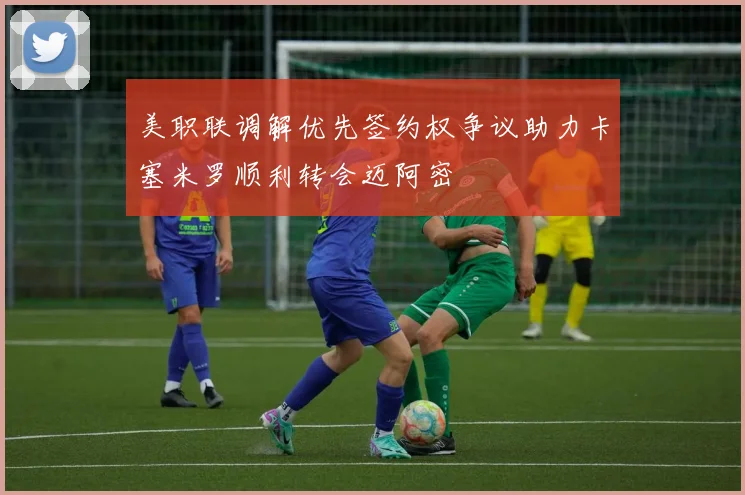 美职联调解优先签约权争议助力卡塞米罗顺利转会迈阿密