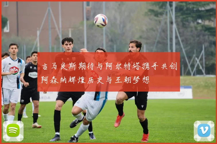 吉马良斯期待与阿尔特塔携手共创阿森纳辉煌历史与王朝梦想