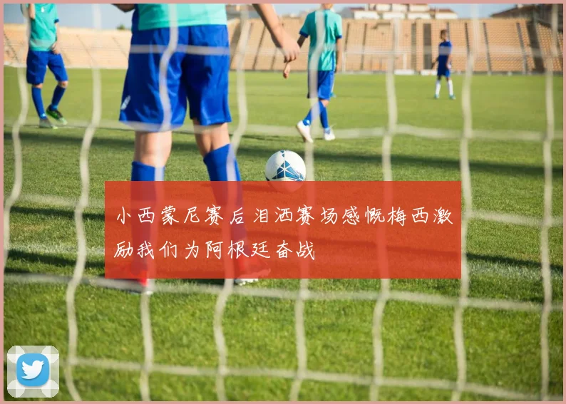 小西蒙尼赛后泪洒赛场感慨梅西激励我们为阿根廷奋战