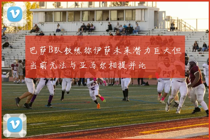 巴萨B队教练称伊萨未来潜力巨大但当前无法与亚马尔相提并论
