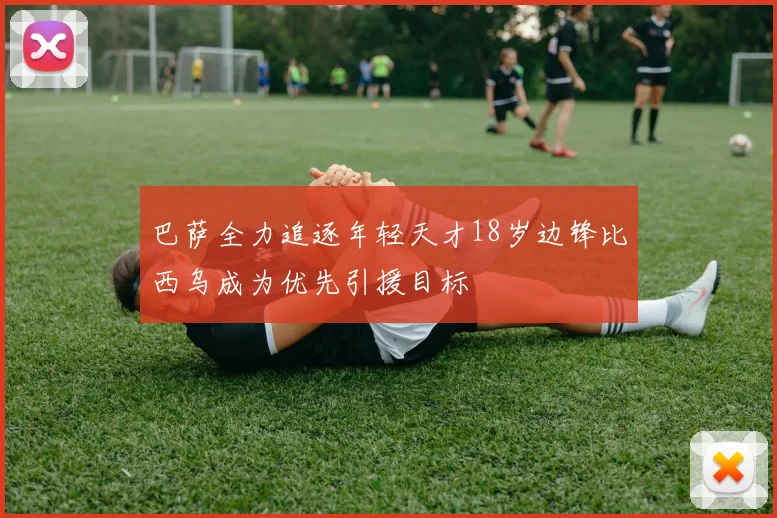 巴萨全力追逐年轻天才18岁边锋比西乌成为优先引援目标