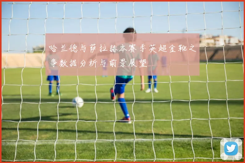 哈兰德与萨拉赫本赛季英超金靴之争数据分析与前景展望