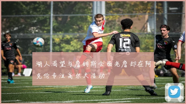 湖人渴望与詹姆斯会面老詹却在阿克伦专注高尔夫活动