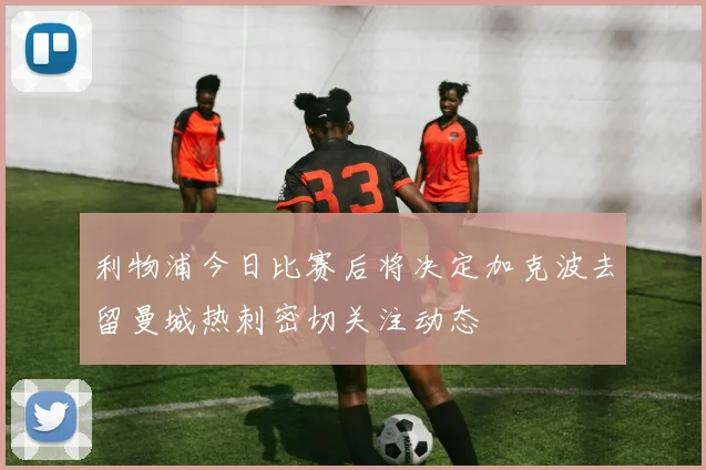 利物浦今日比赛后将决定加克波去留曼城热刺密切关注动态