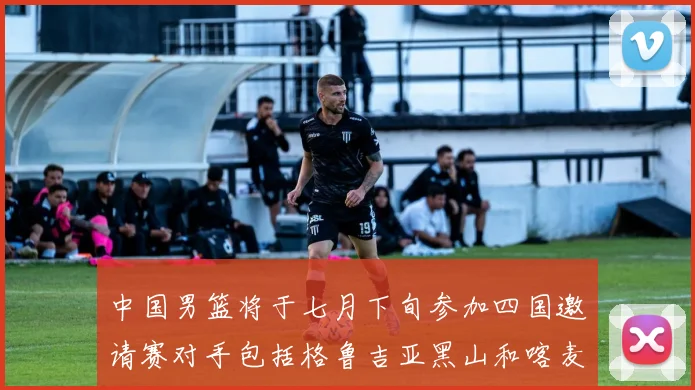 中国男篮将于七月下旬参加四国邀请赛对手包括格鲁吉亚黑山和喀麦隆