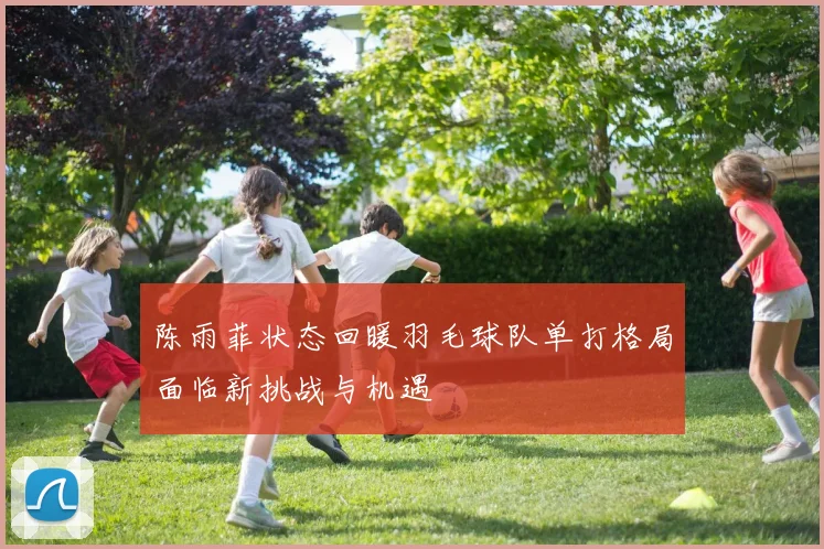 陈雨菲状态回暖羽毛球队单打格局面临新挑战与机遇
