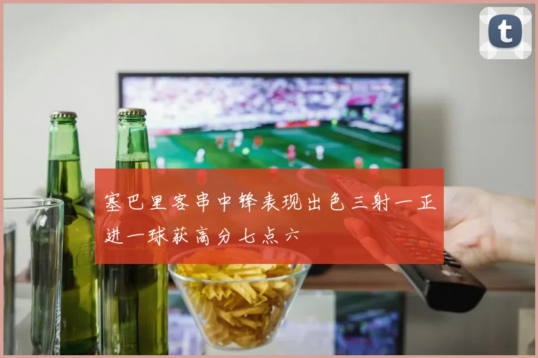塞巴里客串中锋表现出色三射一正进一球获高分七点六