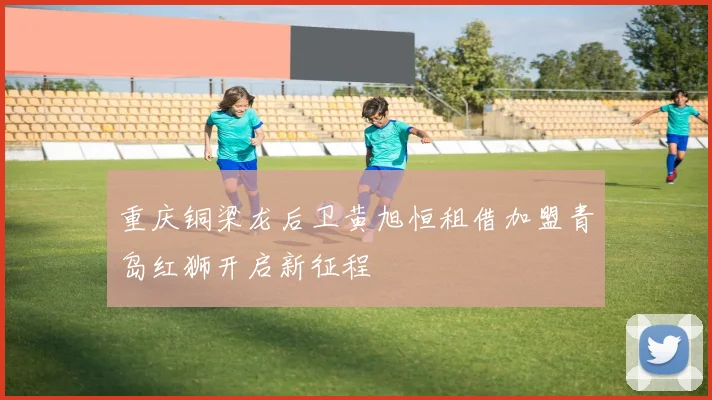 重庆铜梁龙后卫黄旭恒租借加盟青岛红狮开启新征程
