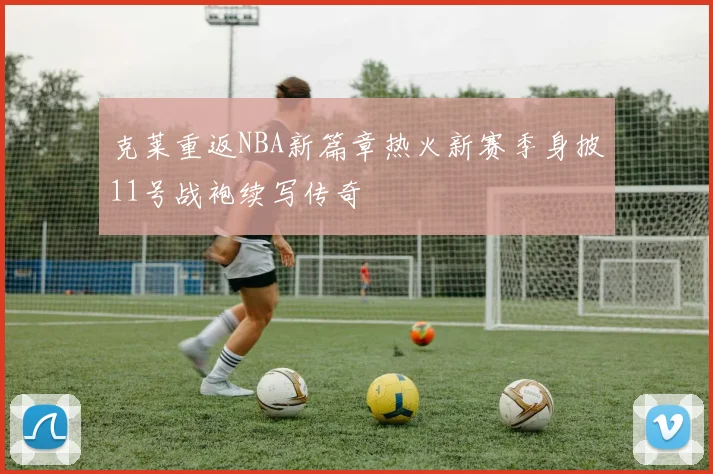 克莱重返NBA新篇章热火新赛季身披11号战袍续写传奇