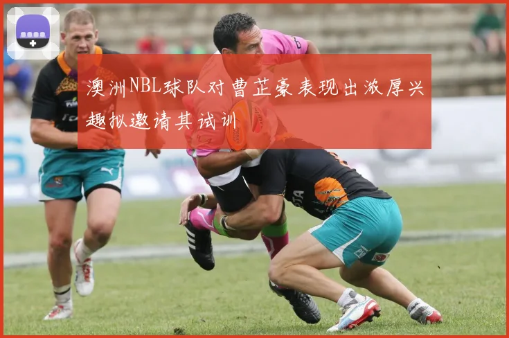 澳洲NBL球队对曹芷豪表现出浓厚兴趣拟邀请其试训